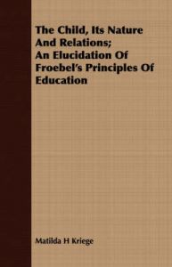 The Child, Its Nature And Relations; An Elucidation Of Froebel's Principles Of Education: Book by Matilda H Kriege