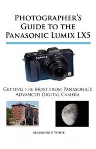 Photographer's Guide to the Panasonic Lumix LX5: Getting the Most from Panasonic's Advanced Digital Camera: Book by Alexander S. White Photographer's Guide to the Panasonic Lumix LX5: Getting the Most from Panasonic's Advanced Digital Camera: Book by Alexander S. White