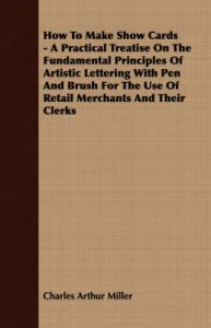 How To Make Show Cards - A Practical Treatise On The Fundamental Principles Of Artistic Lettering With Pen And Brush For The Use Of Retail Merchants And Their Clerks: Book by Charles Arthur Miller