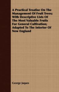 A Practical Treatise On The Management Of Fruit Trees; With Descriptive Lists Of The Most Valuable Fruits For General Cultivation; Adapted To The Interior Of New England: Book by George Jaques