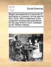 Report and Statement of Accounts of the Parish of Liverpool, for the Year M DCC XCIII. with a Statement of the Supposed Revenue and Expenditure, for the Year M DCC XCIV, Exhibited by Mr. William Haliday: Book by Multiple Contributors