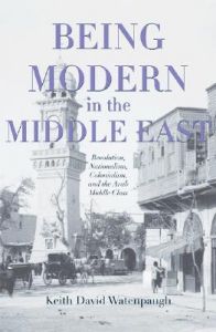 Being Modern in the Middle East: Revolution, Nationalism, Colonialism, and the Arab Middle Class: Book by Keith David Watenpaugh