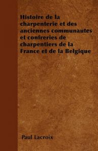 Histoire de La Charpenterie Et Des Anciennes Communautes Et Confreries de Charpentiers de La France Et de La Belgique: Book by Paul LaCroix Histoire de La Charpenterie Et Des Anciennes Communautes Et Confreries de Charpentiers de La France Et de La Belgique: Book by Paul LaCroix
