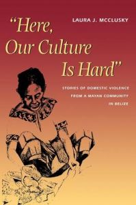 Here, Our Culture is Hard: Stories of Domestic Violence from a Mayan Community in Belize: Book by Laura J. McCluskey