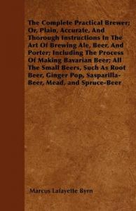 The Complete Practical Brewer; Or, Plain, Accurate, And Thorough Instructions In The Art Of Brewing Ale, Beer, And Porter; Including The Process Of Making Bavarian Beer; Also, All The Small Beers, Such As Root Beer, Ginger Pop, Sasparilla-Beer, Mead, Spr: Book by Marcus Lafayette Byrn The Complete Practical Brewer; Or, Plain, Accurate, And Thorough Instructions In The Art Of Brewing Ale, Beer, And Porter; Including The Process Of Making Bavarian Beer; Also, All The Small Beers, Such As Root Beer, Ginger Pop, Sasparilla-Beer, Mead, Spr: Book by Marcus Lafayette Byrn